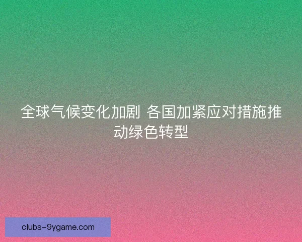 全球气候变化加剧 各国加紧应对措施推动绿色转型