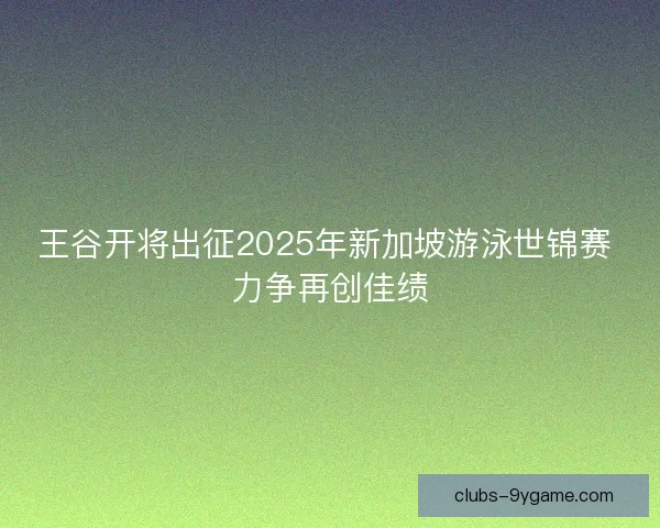 王谷开将出征2025年新加坡游泳世锦赛 力争再创佳绩